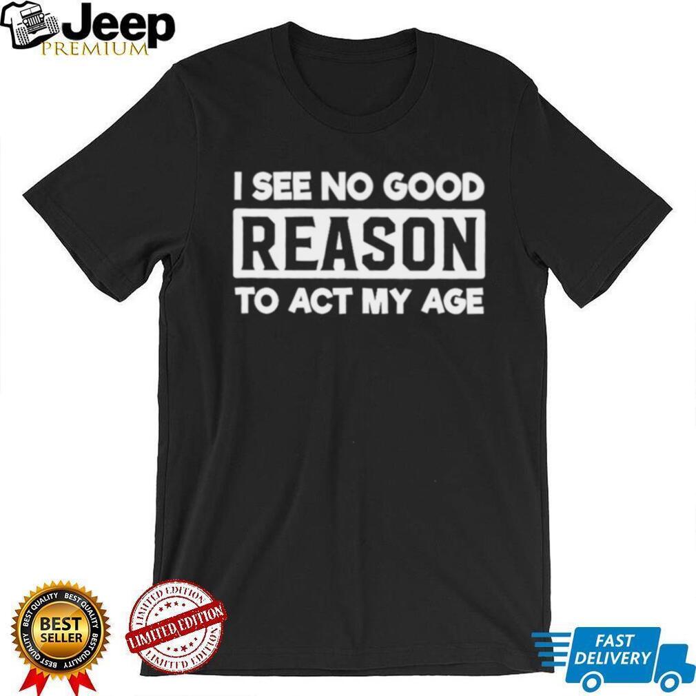 I see no good reason to act my age shirt