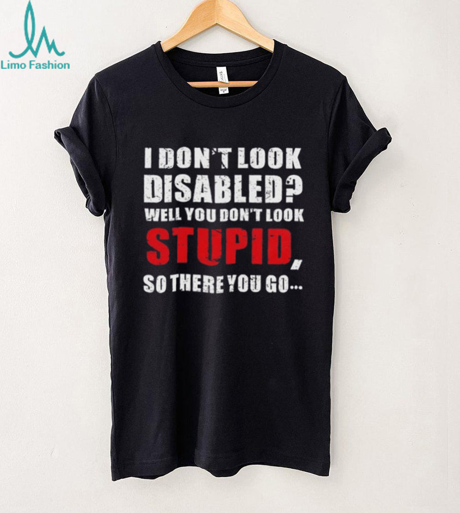 I don’t look disables well you don’t look stupid so there you go shirt