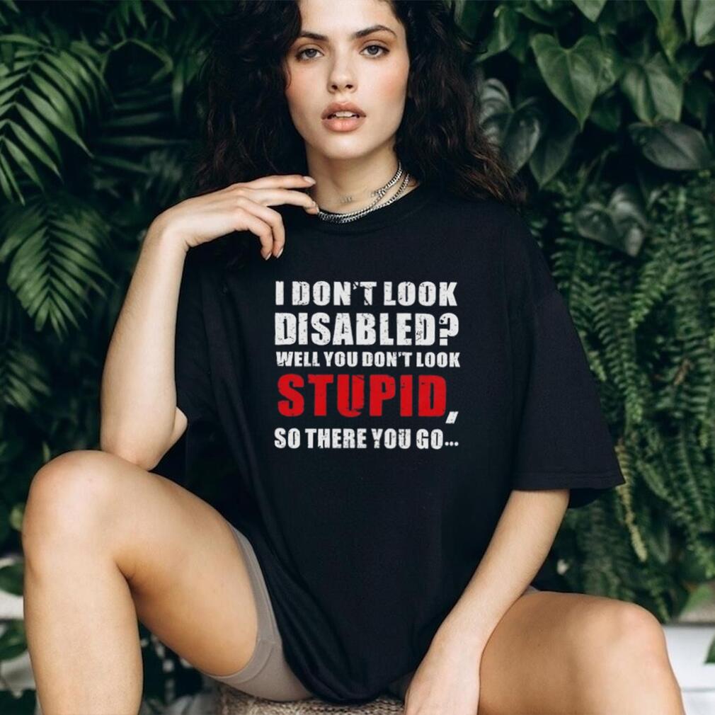 I don’t look disables well you don’t look stupid so there you go shirt