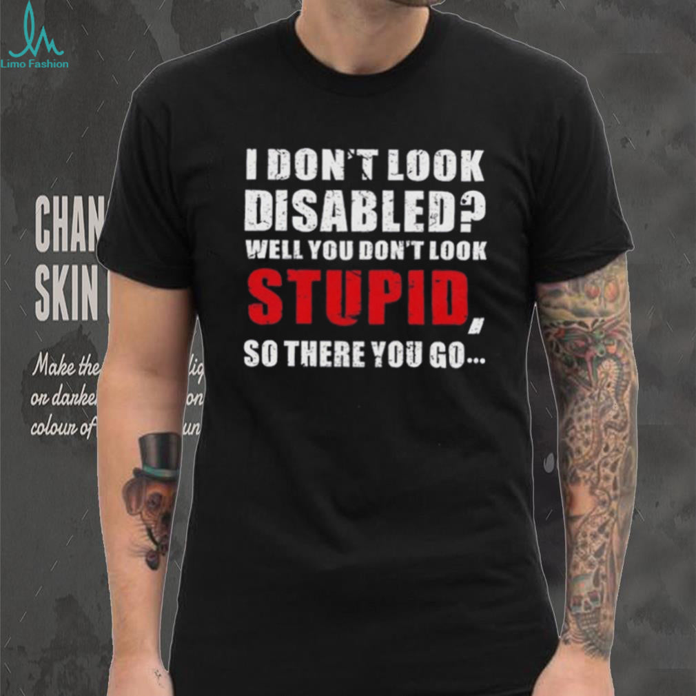 I don’t look disables well you don’t look stupid so there you go shirt