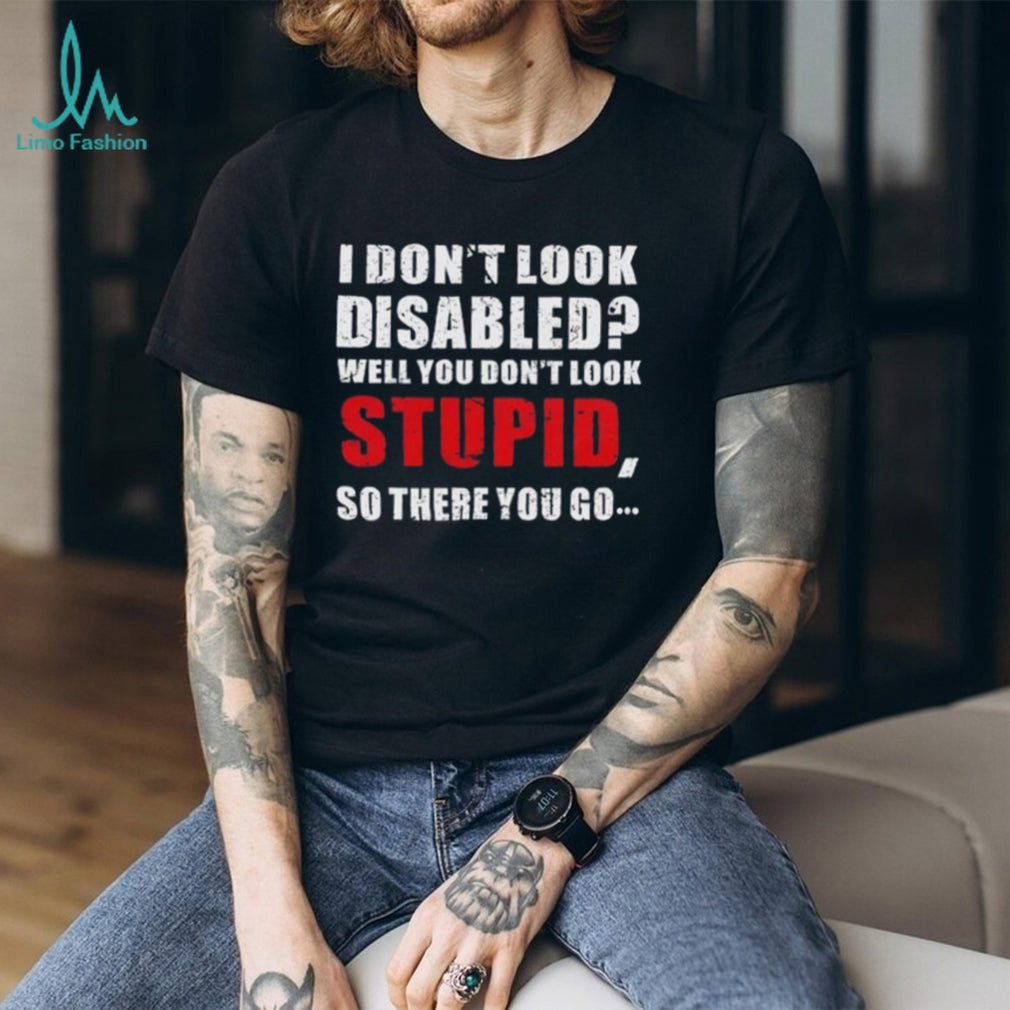 I don’t look disables well you don’t look stupid so there you go shirt