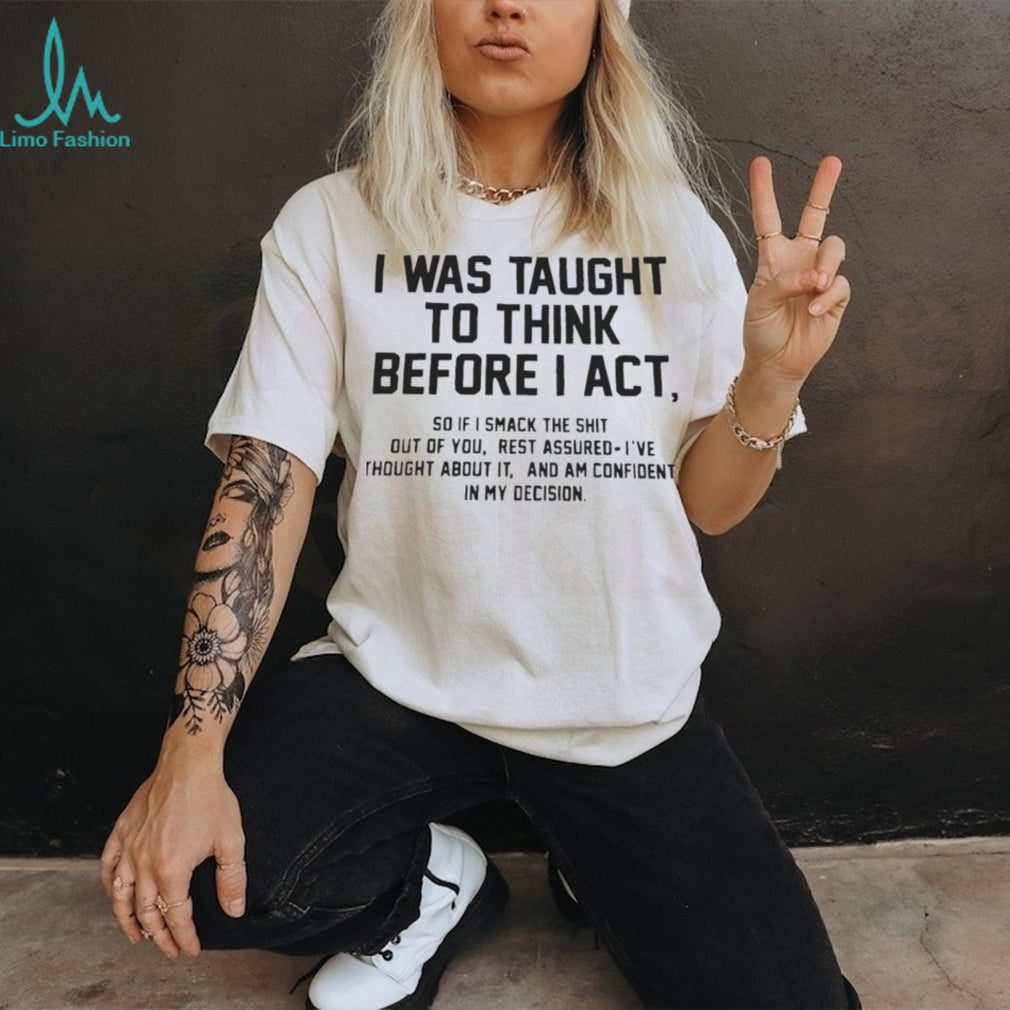 I was taught to think before I act so if I smack the shit out of you shirt