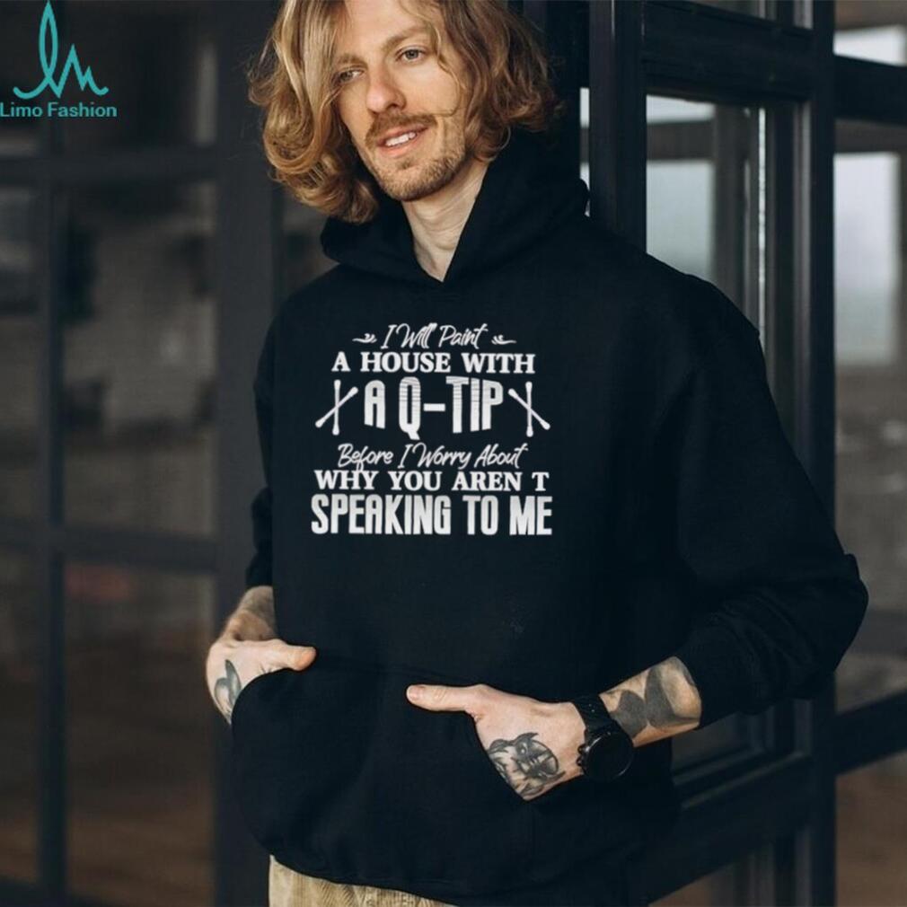 I will paint a house with a Q tip before I worry about why you aren’t speaking to me text shirt