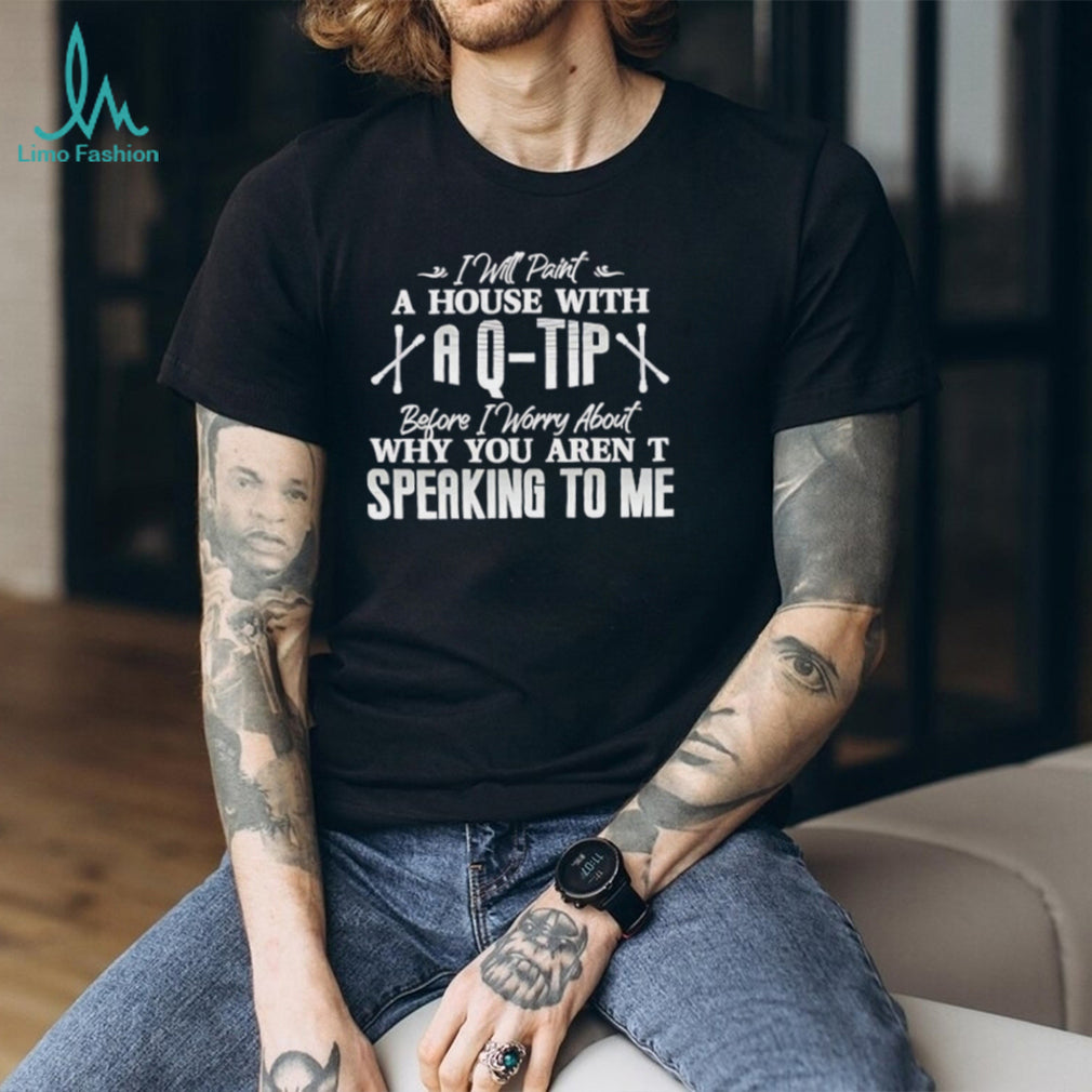 I will paint a house with a Q tip before I worry about why you aren’t speaking to me text shirt