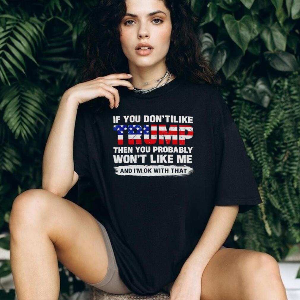 If you don’t like Trump the you probably won’t like me and I’m ok with that shirt