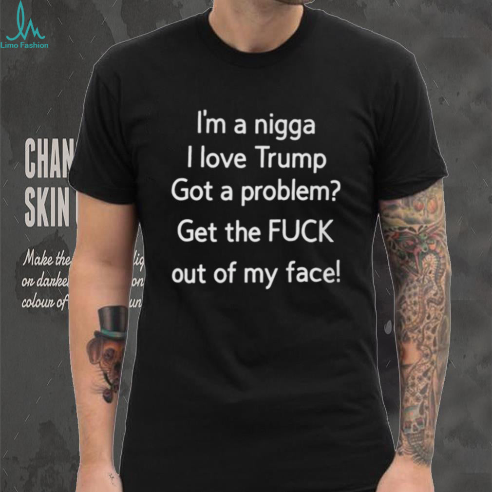 I’m A Nigga L Love Trump Got A Problem Get The Fuck Out Of My Face Shirt