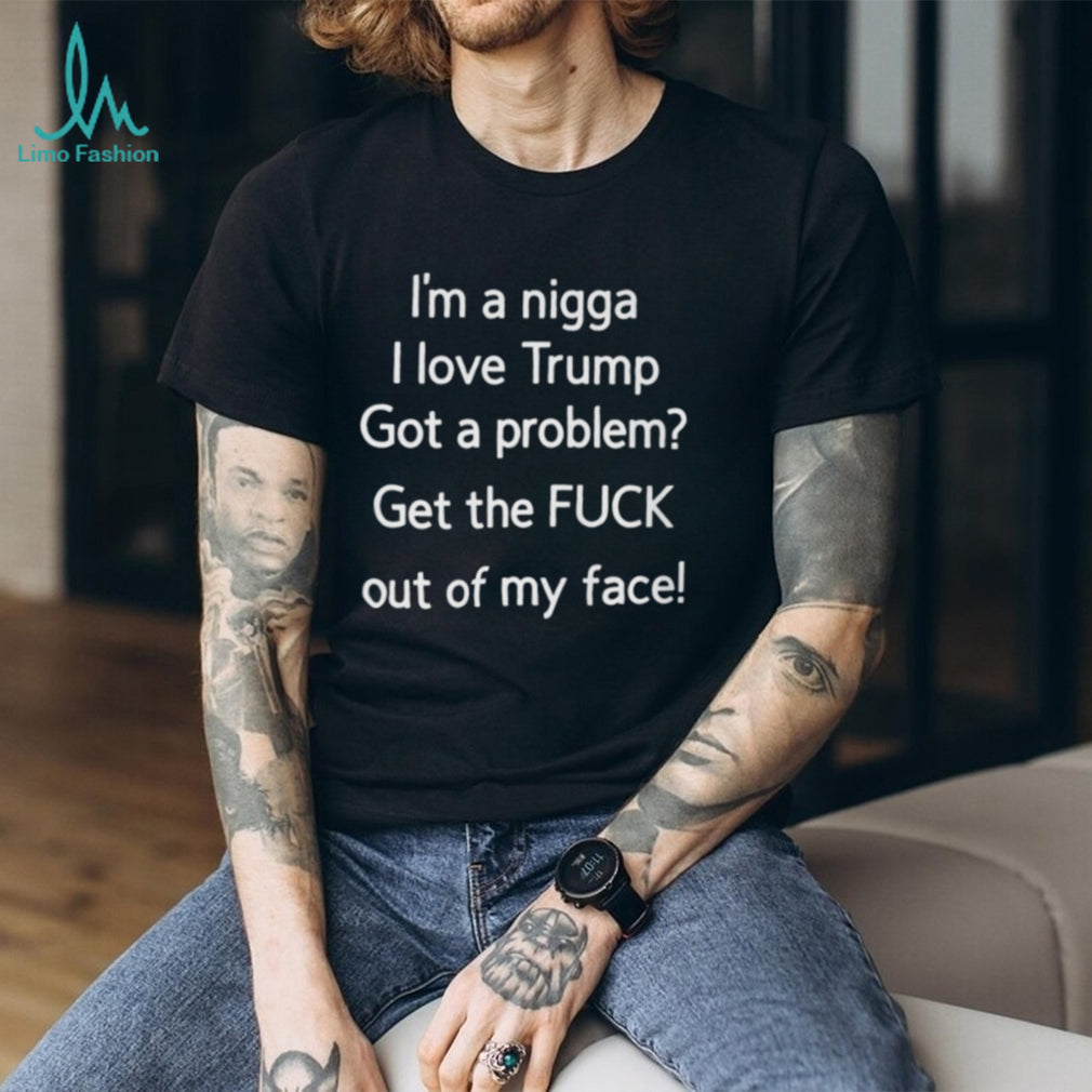 I’m A Nigga L Love Trump Got A Problem Get The Fuck Out Of My Face Shirt