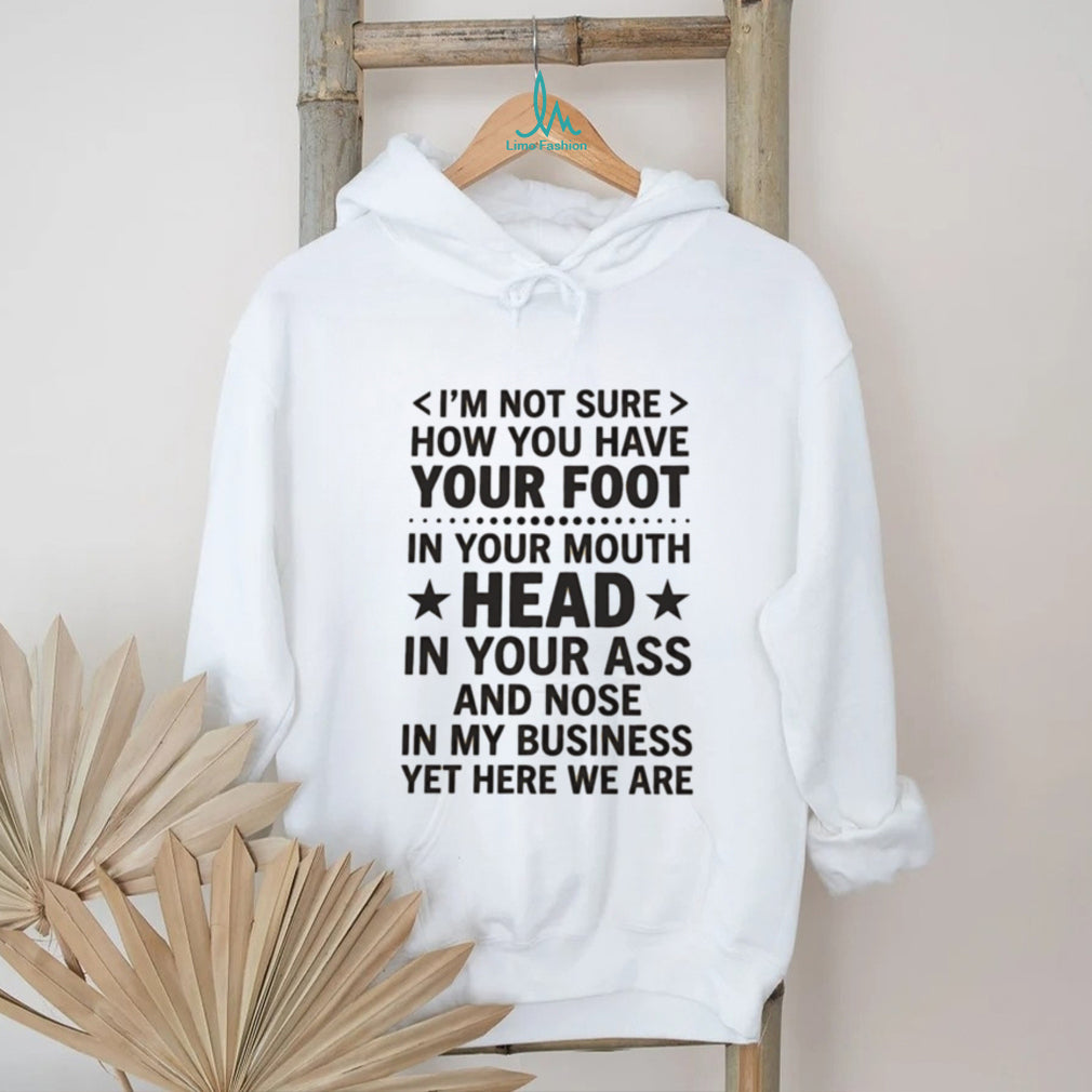 I’m not sure how you have your foot in your mouth head in your ass shirt