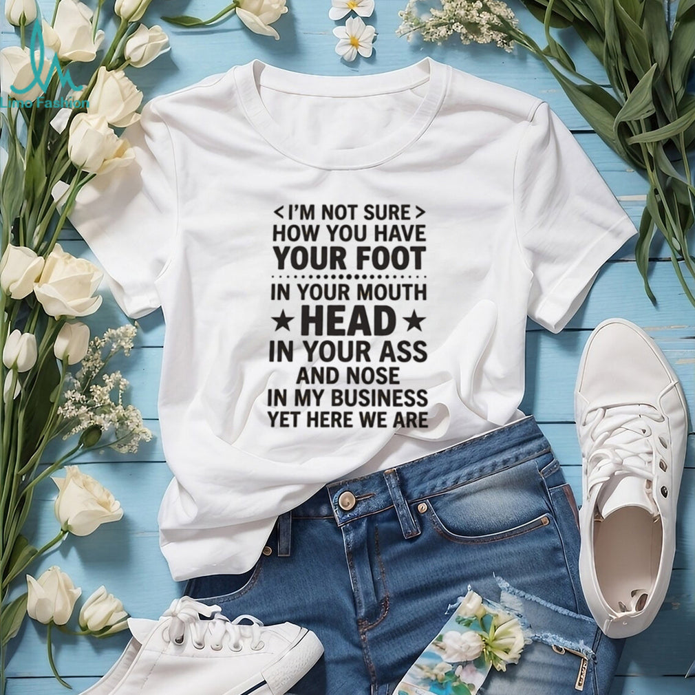 I’m not sure how you have your foot in your mouth head in your ass shirt