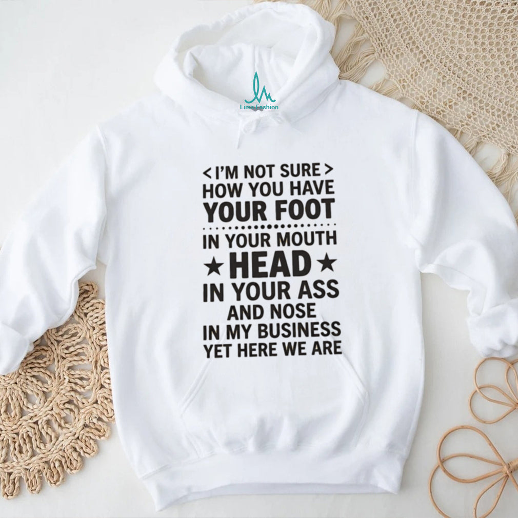 I’m not sure how you have your foot in your mouth head in your ass shirt