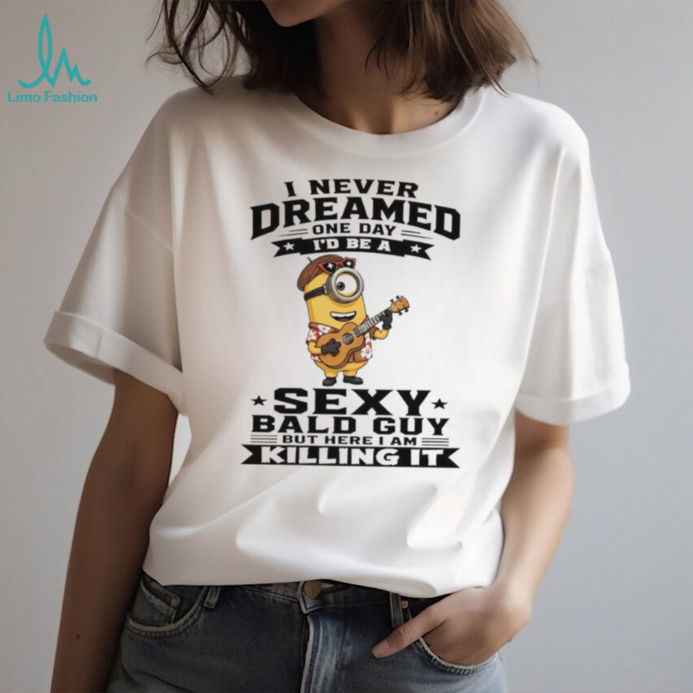 Minion I never dreamed on day I’d be a sexy bald guy but here I am killing it shirt