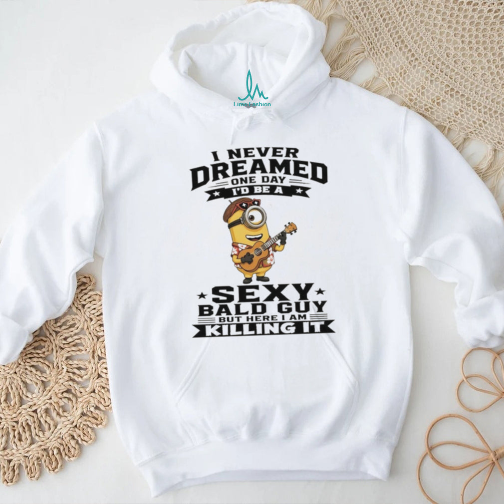 Minion I never dreamed on day I’d be a sexy bald guy but here I am killing it shirt