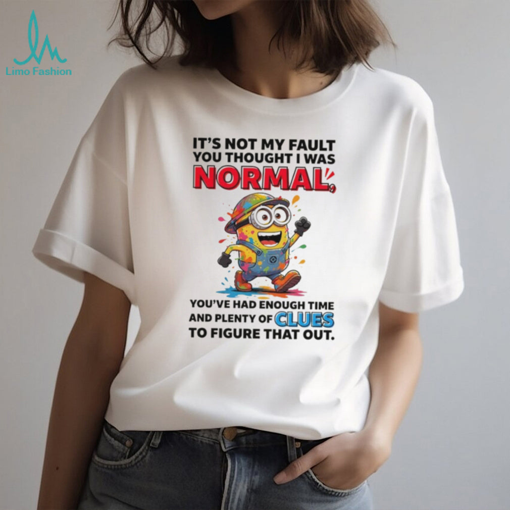 Minion it’s not my fault you thought I was normal you’ve had enough time and plenty of clues to figure that out shirt
