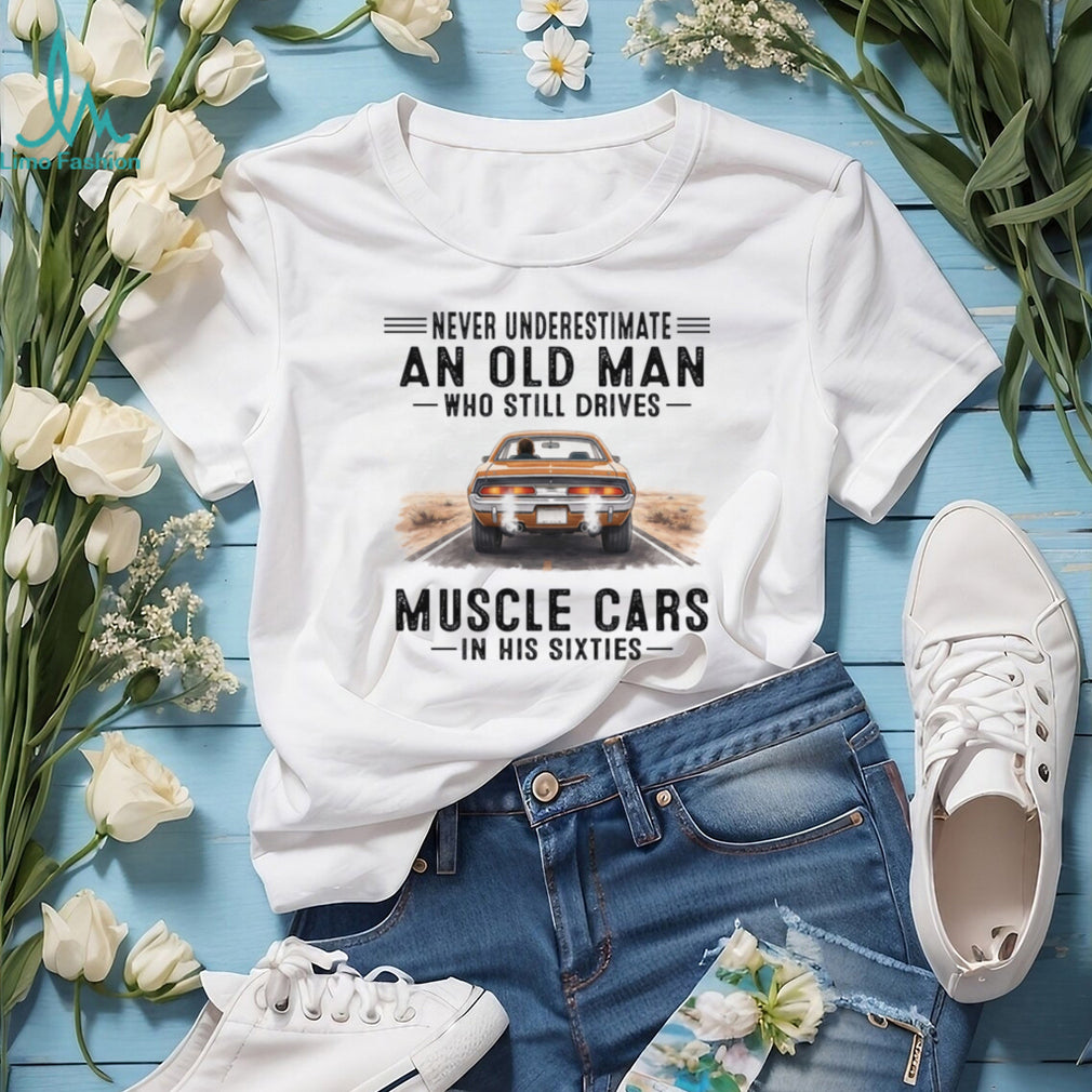 Never Underestimate An Old Man Drives Muscle Cars In His Sixties Shirt