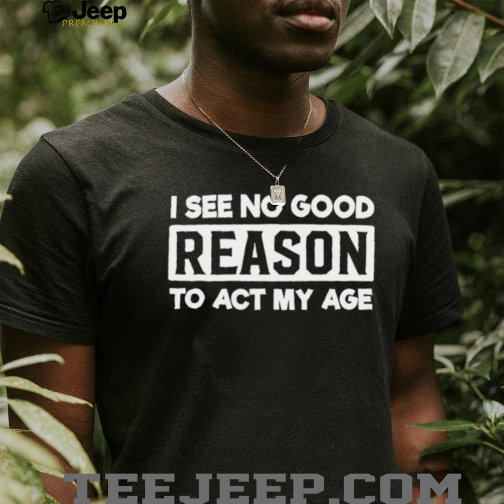 I see no good reason to act my age shirt