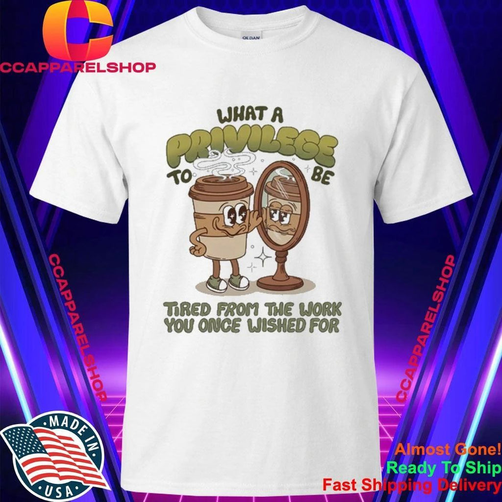 Coffee What A Privilege To Be Tired From The Work You Once Wished For Shirt