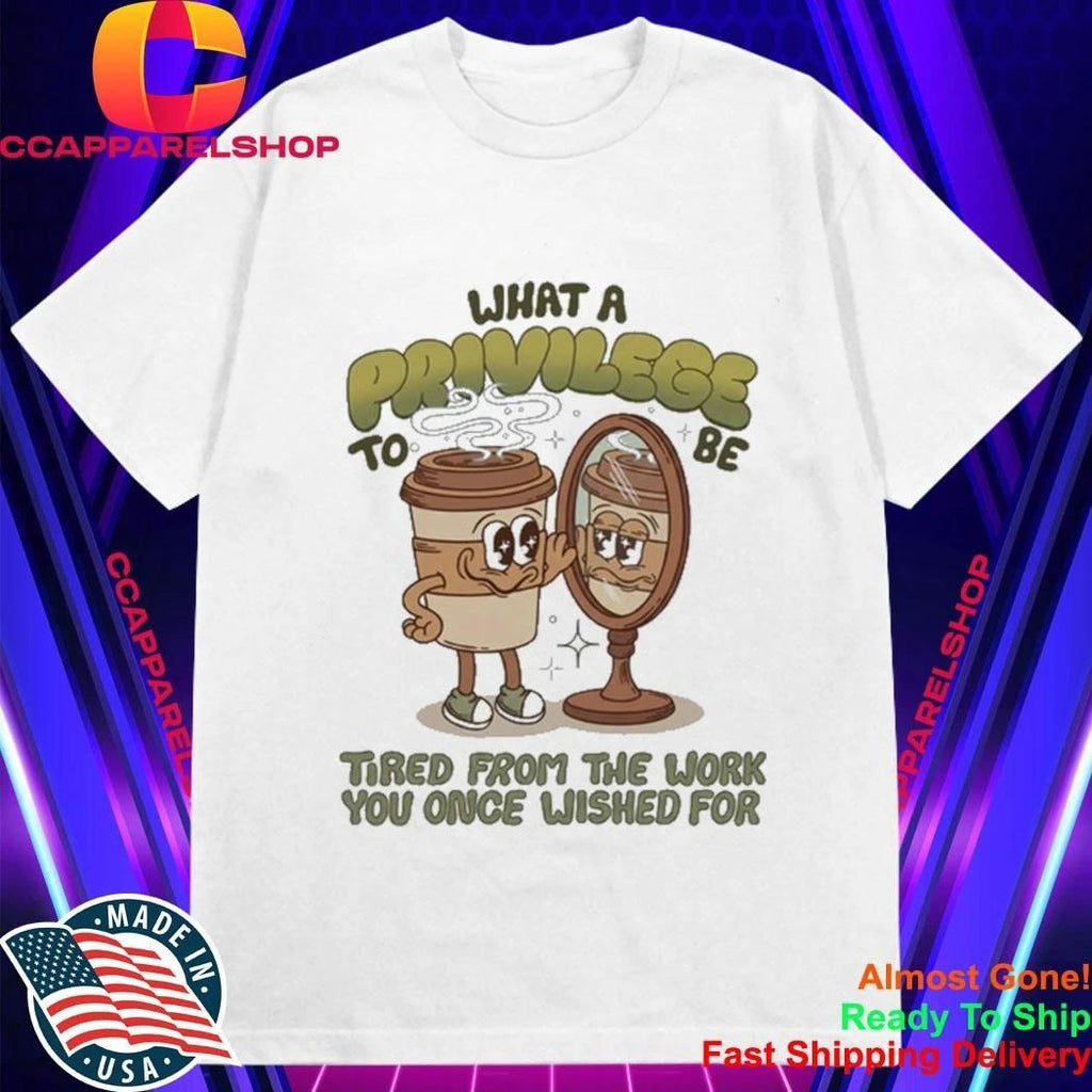 Coffee What A Privilege To Be Tired From The Work You Once Wished For Shirt